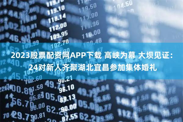 2023股票配资网APP下载 高峡为幕 大坝见证: 24对新人齐聚湖北宜昌参加集体婚礼