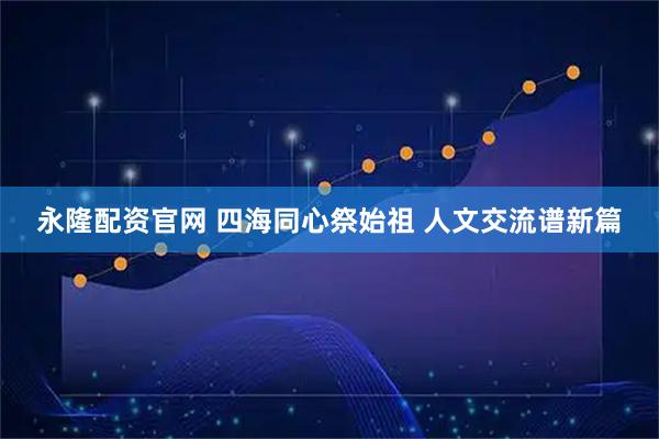 永隆配资官网 四海同心祭始祖 人文交流谱新篇