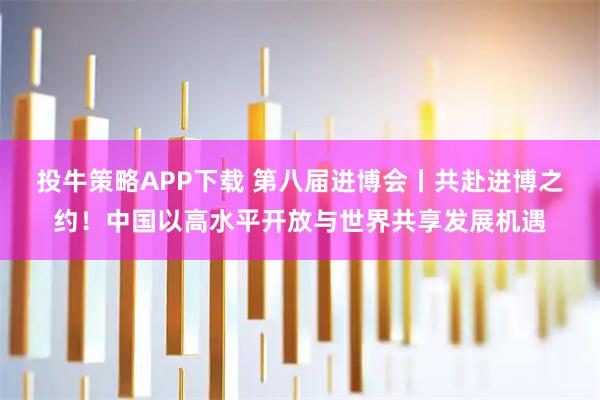 投牛策略APP下载 第八届进博会丨共赴进博之约!中国以高水平开放与世界共享发展机遇