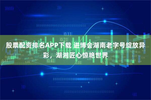 股票配资排名APP下载 进博会湖南老字号绽放异彩，湖湘匠心惊艳世界