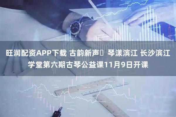 旺润配资APP下载 古韵新声・琴漾滨江 长沙滨江学堂第六期古琴公益课11月9日开课