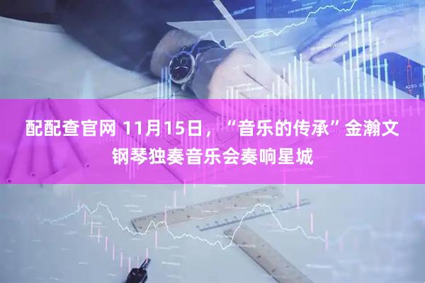配配查官网 11月15日,“音乐的传承”金瀚文钢琴独奏音乐会奏响星城