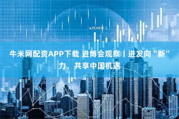 牛米网配资APP下载 进博会观察丨迸发向“新”力,共享中国机遇