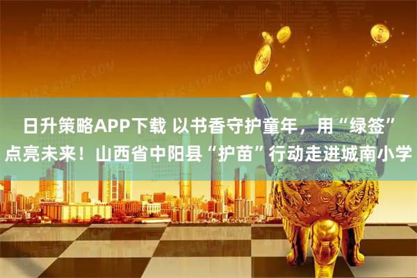 日升策略APP下载 以书香守护童年,用“绿签”点亮未来!山西省中阳县“护苗”行动走进城南小学