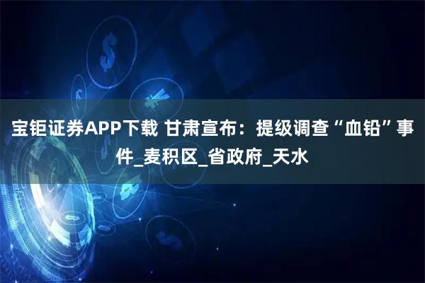 宝钜证券APP下载 甘肃宣布：提级调查“血铅”事件_麦积区_省政府_天水