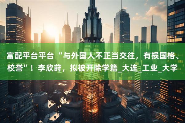 富配平台平台 “与外国人不正当交往,有损国格、校誉”!李欣莳,拟被开除学籍_大连_工业_大学