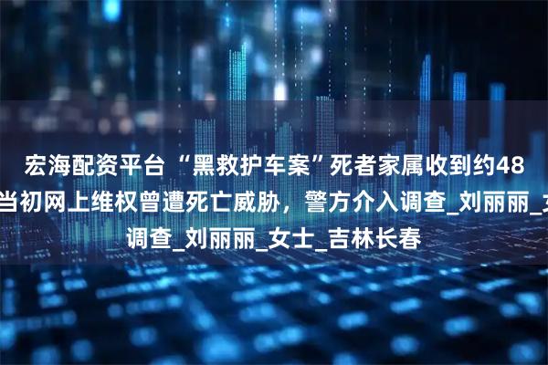 宏海配资平台 “黑救护车案”死者家属收到约48万判赔尾款，当初网上维权曾遭死亡威胁，警方介入调查_刘丽丽_女士_吉林长春