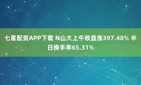 七星配资APP下载 N山大上午收盘涨397.48% 半日换手率65.31%