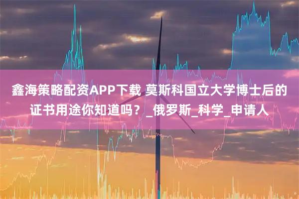 鑫海策略配资APP下载 莫斯科国立大学博士后的证书用途你知道吗?_俄罗斯_科学_申请人