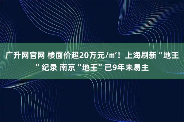广升网官网 楼面价超20万元/㎡！上海刷新“地王”纪录 南京“地王”已9年未易主