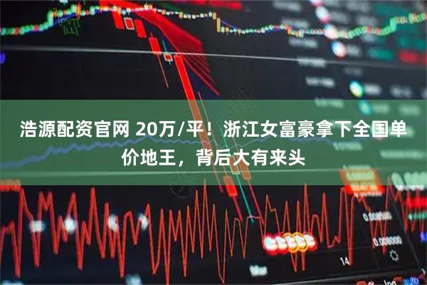 浩源配资官网 20万/平！浙江女富豪拿下全国单价地王，背后大有来头