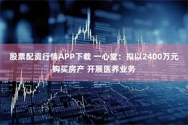 股票配资行情APP下载 一心堂：拟以2400万元购买房产 开展医养业务