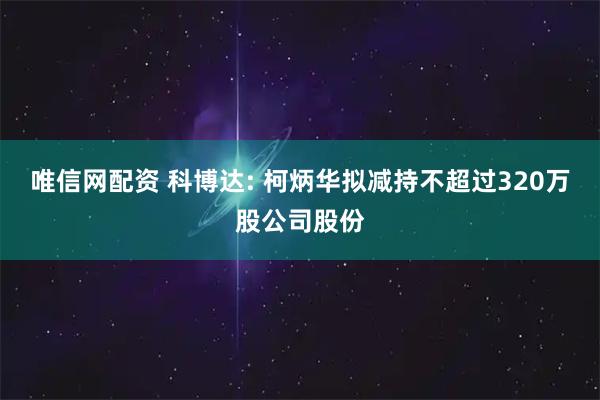 唯信网配资 科博达: 柯炳华拟减持不超过320万股公司股份