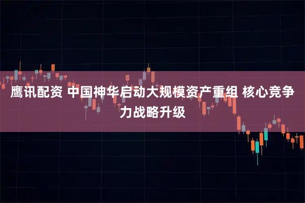 鹰讯配资 中国神华启动大规模资产重组 核心竞争力战略升级