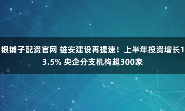 银铺子配资官网 雄安建设再提速!上半年投资增长13.5% 央企分支机构超300家