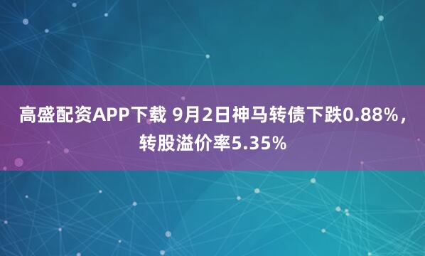 高盛配资APP下载 9月2日神马转债下跌0.88%,转股溢价率5.35%
