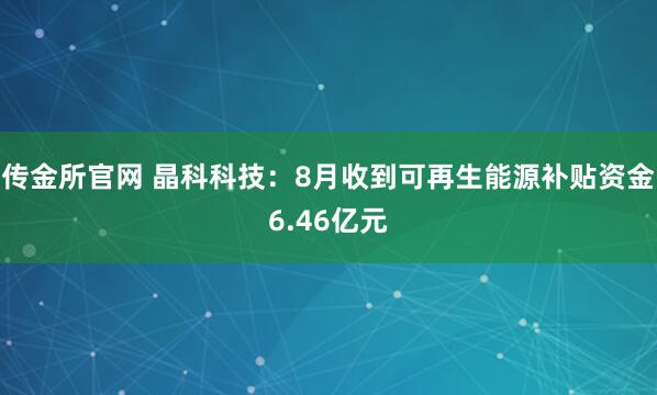 传金所官网 晶科科技:8月收到可再生能源补贴资金6.46亿元