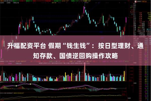 升福配资平台 假期“钱生钱”：按日型理财、通知存款、国债逆回购操作攻略