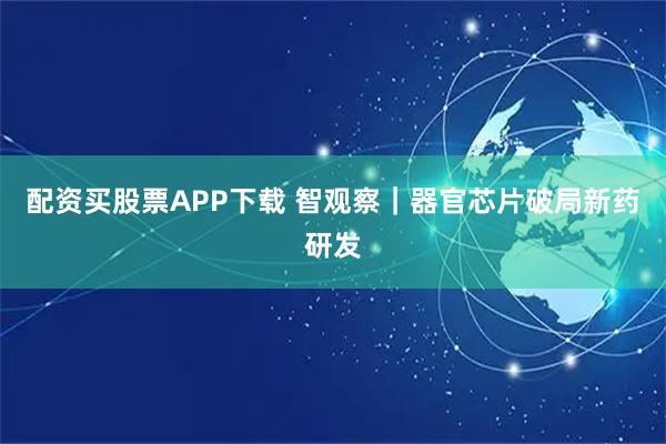 配资买股票APP下载 智观察|器官芯片破局新药研发