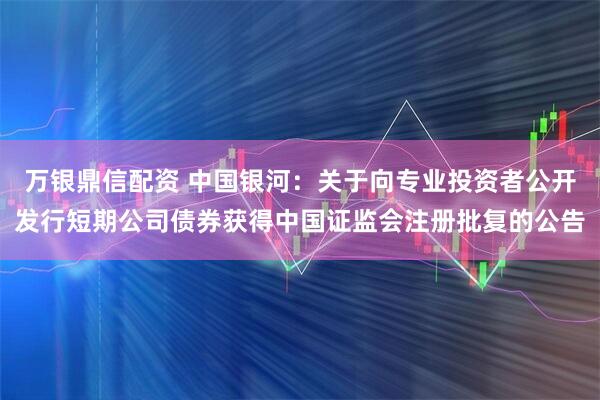 万银鼎信配资 中国银河：关于向专业投资者公开发行短期公司债券获得中国证监会注册批复的公告