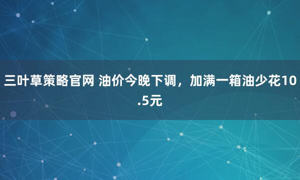 三叶草策略官网 油价今晚下调,加满一箱油少花10.5元
