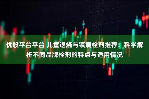 优股平台平台 儿童退烧与镇痛栓剂推荐：科学解析不同品牌栓剂的特点与适用情况