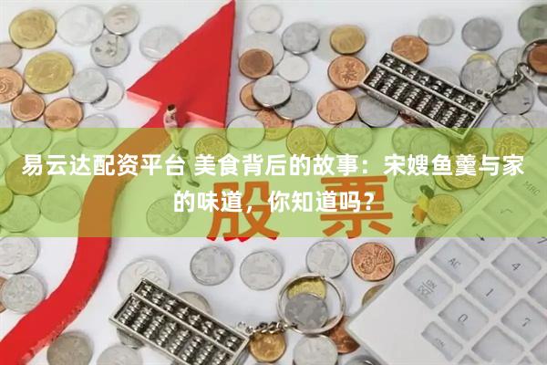 易云达配资平台 美食背后的故事:宋嫂鱼羹与家的味道,你知道吗?