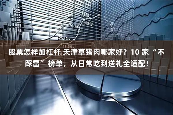股票怎样加杠杆 天津草猪肉哪家好?10 家 “不踩雷” 榜单,从日常吃到送礼全适配!
