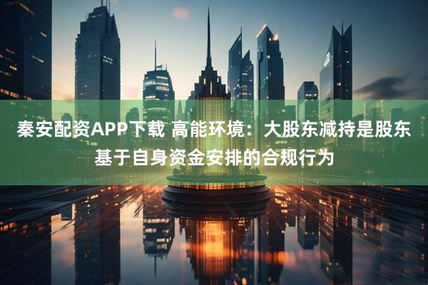 秦安配资APP下载 高能环境：大股东减持是股东基于自身资金安排的合规行为