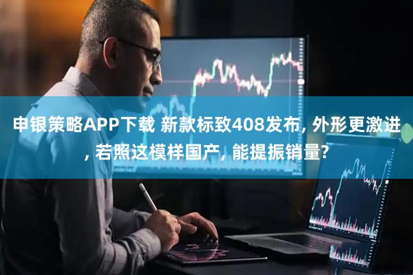 申银策略APP下载 新款标致408发布, 外形更激进, 若照这模样国产, 能提振销量?