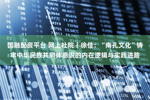 国融配资平台 网上社院丨徐佳：“南孔文化”铸牢中华民族共同体意识的内在逻辑与实践进路