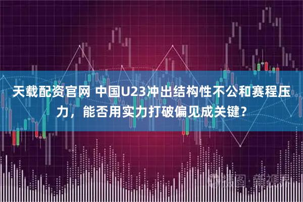 天载配资官网 中国U23冲出结构性不公和赛程压力,能否用实力打破偏见成关键?