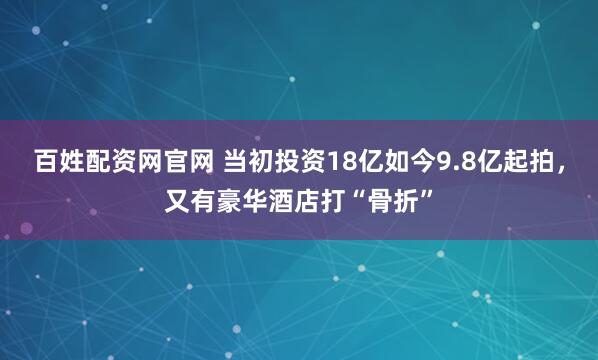百姓配资网官网 当初投资18亿如今9.8亿起拍，又有豪华酒店打“骨折”