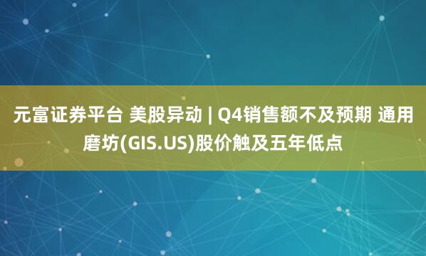 元富证券平台 美股异动 | Q4销售额不及预期 通用磨坊(GIS.US)股价触及五年低点