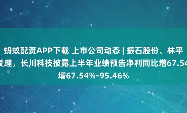 蚂蚁配资APP下载 上市公司动态 | 振石股份、林平发展IPO获受理，长川科技披露上半年业绩预告净利同比增67.54%-95.46%