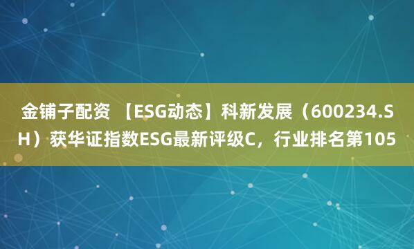 金铺子配资 【ESG动态】科新发展（600234.SH）获华证指数ESG最新评级C，行业排名第105