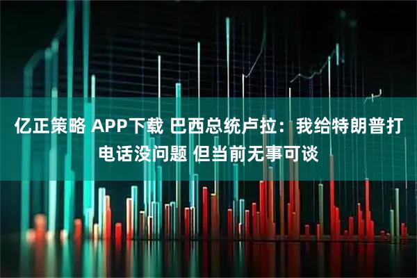 亿正策略 APP下载 巴西总统卢拉：我给特朗普打电话没问题 但当前无事可谈