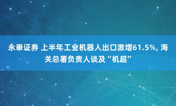 永崋证券 上半年工业机器人出口激增61.5%, 海关总署负责人谈及“机超”