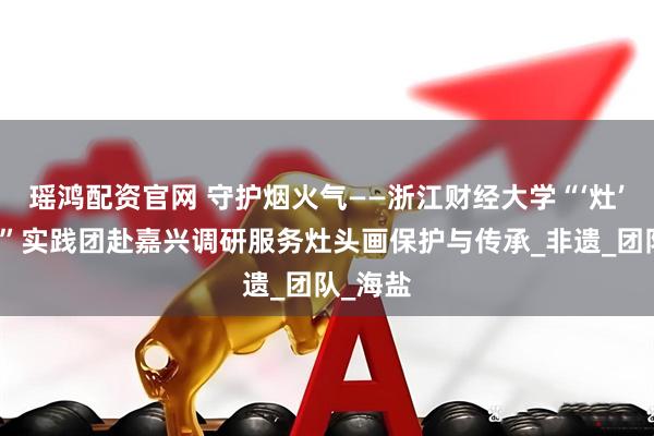 瑶鸿配资官网 守护烟火气——浙江财经大学“‘灶’亮未来”实践团赴嘉兴调研服务灶头画保护与传承_非遗_团队_海盐