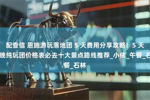 配查信 恩施游玩落地团 5 天费用分享攻略!5 天 4 晚纯玩团价格表必去十大景点路线推荐_小依_午餐_石林