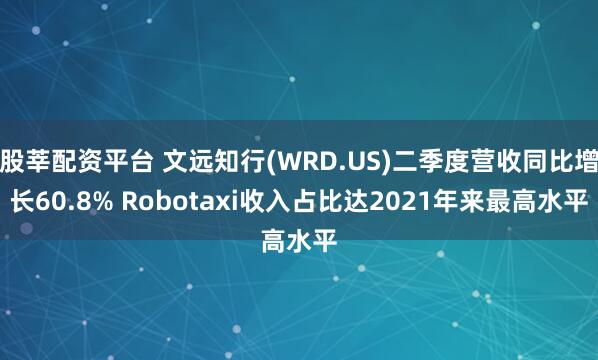 股莘配资平台 文远知行(WRD.US)二季度营收同比增长60.8% Robotaxi收入占比达2021年来最高水平
