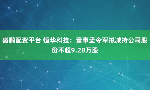 盛鹏配资平台 恒华科技:董事孟令军拟减持公司股份不超9.28万股