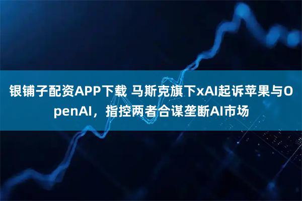 银铺子配资APP下载 马斯克旗下xAI起诉苹果与OpenAI，指控两者合谋垄断AI市场