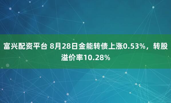 富兴配资平台 8月28日金能转债上涨0.53%,转股溢价率10.28%