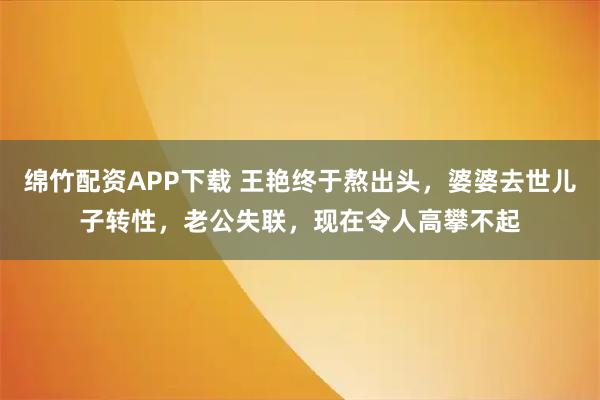 绵竹配资APP下载 王艳终于熬出头,婆婆去世儿子转性,老公失联,现在令人高攀不起