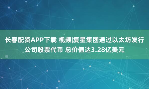 长春配资APP下载 视频|复星集团通过以太坊发行公司股票代币 总价值达3.28亿美元