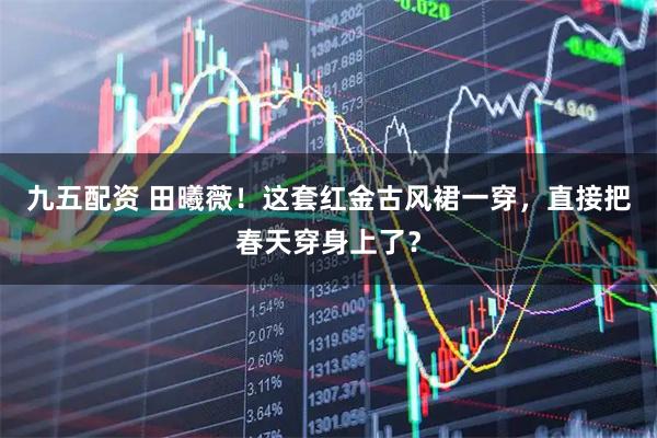 九五配资 田曦薇！这套红金古风裙一穿，直接把春天穿身上了？