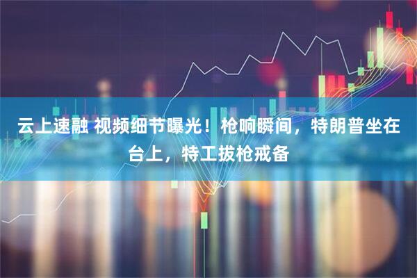 云上速融 视频细节曝光！枪响瞬间，特朗普坐在台上，特工拔枪戒备